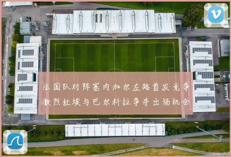 法国队对阵塞内加尔左路首发竞争激烈杜埃与巴尔科拉争夺出场机会