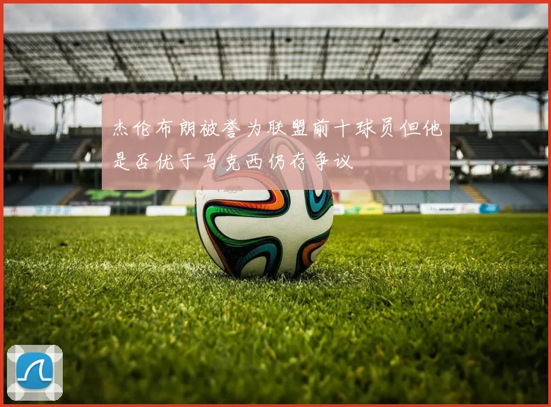 杰伦布朗被誉为联盟前十球员但他是否优于马克西仍存争议