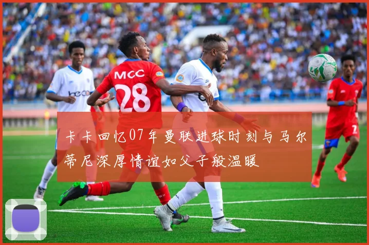 卡卡回忆07年曼联进球时刻与马尔蒂尼深厚情谊如父子般温暖