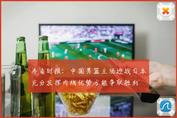 济南时报：中国男篮主场迎战日本充分发挥内线优势方能争取胜利