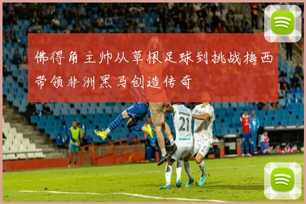 佛得角主帅从草根足球到挑战梅西带领非洲黑马创造传奇