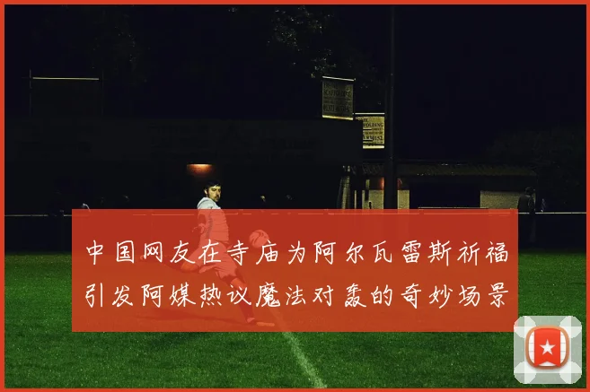 中国网友在寺庙为阿尔瓦雷斯祈福引发阿媒热议魔法对轰的奇妙场景
