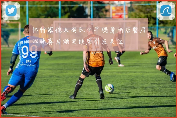 怀特塞德未离队今早现身酒店餐厅昨晚赛后颁奖缺席引发关注