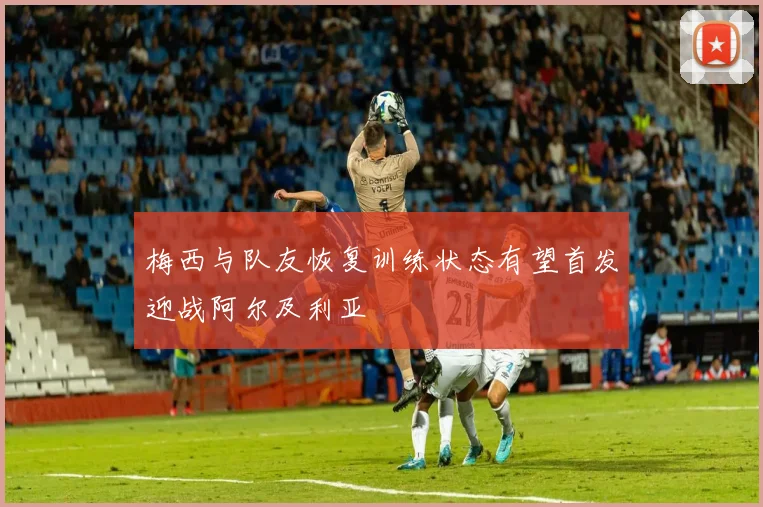 梅西与队友恢复训练状态有望首发迎战阿尔及利亚