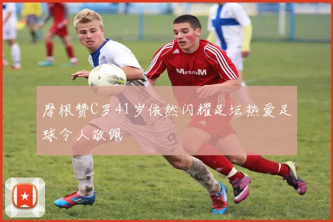 摩根赞C罗41岁依然闪耀足坛热爱足球令人敬佩