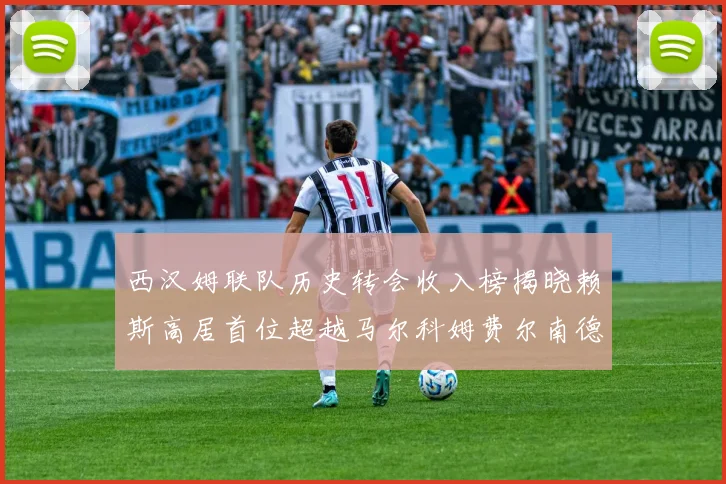 西汉姆联队历史转会收入榜揭晓赖斯高居首位超越马尔科姆费尔南德斯