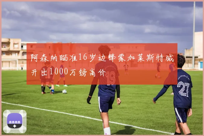 阿森纳瞄准16岁边锋蒙加莱斯特城开出1000万镑高价